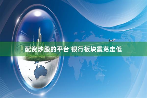 配资炒股的平台 银行板块震荡走低