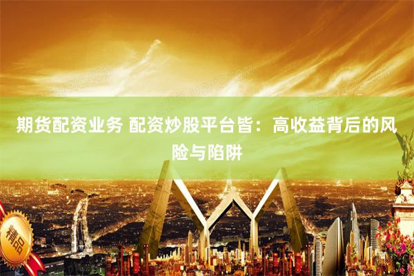 期货配资业务 配资炒股平台皆：高收益背后的风险与陷阱