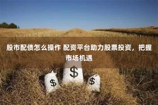 股市配债怎么操作 配资平台助力股票投资，把握市场机遇