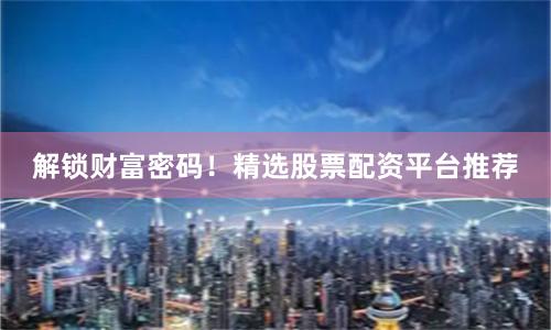 解锁财富密码！精选股票配资平台推荐