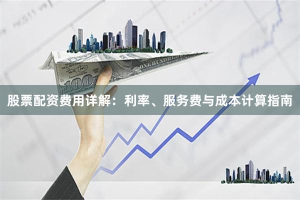 股票配资费用详解：利率、服务费与成本计算指南